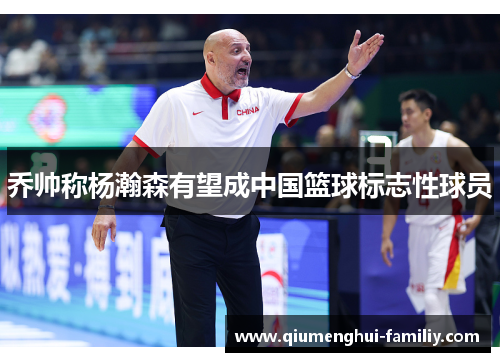 乔帅称杨瀚森有望成中国篮球标志性球员